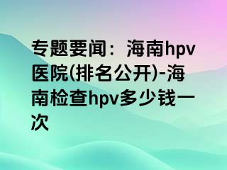 专题要闻：海南hpv医院(排名公开)-海南检查hpv多少钱一次