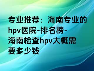 专业推荐：海南专业的hpv医院-排名榜-海南检查hpv大概需要多少钱