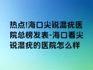 热点!海口尖锐湿疣医院总榜发表-海口看尖锐湿疣的医院怎么样