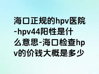 海口正规的hpv医院-hpv44阳性是什么意思-海口检查hpv的价钱大概是多少