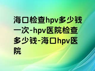 海口检查hpv多少钱一次-hpv医院检查多少钱-海口hpv医院