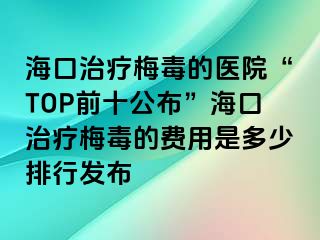 海口治疗梅毒的医院“TOP前十公布”海口治疗梅毒的费用是多少排行发布