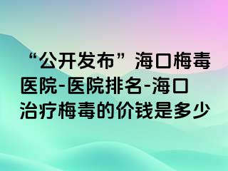 “公开发布”海口梅毒医院-医院排名-海口治疗梅毒的价钱是多少