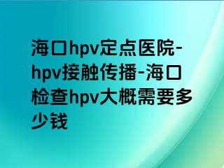 海口hpv定点医院-hpv接触传播-海口检查hpv大概需要多少钱