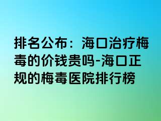 排名公布：海口治疗梅毒的价钱贵吗-海口正规的梅毒医院排行榜