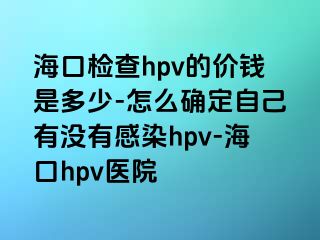 海口检查hpv的价钱是多少-怎么确定自己有没有感染hpv-海口hpv医院