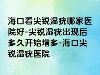 海口看尖锐湿疣哪家医院好-尖锐湿疣出现后多久开始增多-海口尖锐湿疣医院