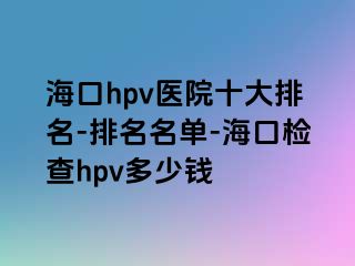 海口hpv医院十大排名-排名名单-海口检查hpv多少钱