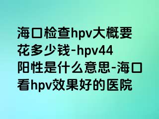 海口检查hpv大概要花多少钱-hpv44阳性是什么意思-海口看hpv效果好的医院