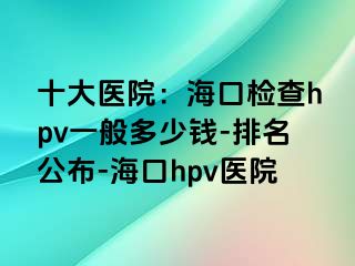 十大医院：海口检查hpv一般多少钱-排名公布-海口hpv医院