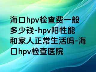 海口hpv检查费一般多少钱-hpv阳性能和家人正常生活吗-海口hpv检查医院