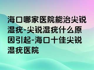 海口哪家医院能治尖锐湿疣-尖锐湿疣什么原因引起-海口十佳尖锐湿疣医院