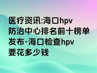 医疗资讯:海口hpv防治中心排名前十榜单发布-海口检查hpv要花多少钱