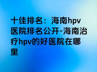 十佳排名：海南hpv医院排名公开-海南治疗hpv的好医院在哪里