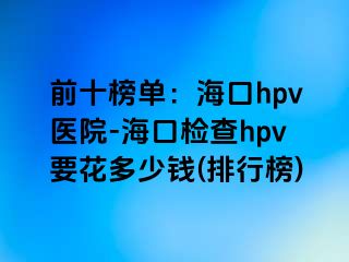 前十榜单：海口hpv医院-海口检查hpv要花多少钱(排行榜)