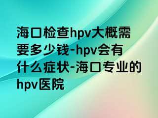 海口检查hpv大概需要多少钱-hpv会有什么症状-海口专业的hpv医院