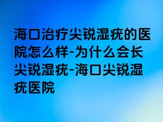 海口治疗尖锐湿疣的医院怎么样-为什么会长尖锐湿疣-海口尖锐湿疣医院