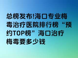 总榜发布!海口专业梅毒治疗医院排行榜“预约TOP榜”海口治疗梅毒要多少钱