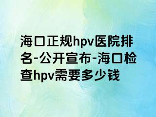 海口正规hpv医院排名-公开宣布-海口检查hpv需要多少钱