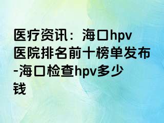 医疗资讯：海口hpv医院排名前十榜单发布-海口检查hpv多少钱