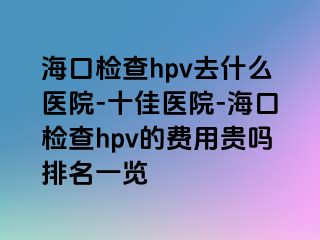 海口检查hpv去什么医院-十佳医院-海口检查hpv的费用贵吗排名一览