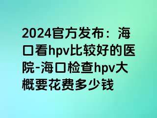 2024官方发布：海口看hpv比较好的医院-海口检查hpv大概要花费多少钱