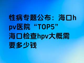 性病专题公布：海口hpv医院“TOP5”海口检查hpv大概需要多少钱