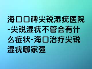 海口口碑尖锐湿疣医院-尖锐湿疣不管会有什么症状-海口治疗尖锐湿疣哪家强