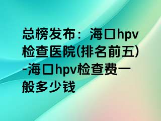 总榜发布：海口hpv检查医院(排名前五)-海口hpv检查费一般多少钱