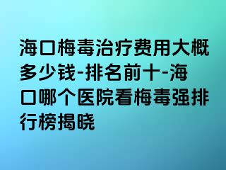 海口梅毒治疗费用大概多少钱-排名前十-海口哪个医院看梅毒强排行榜揭晓