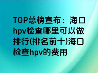 TOP总榜宣布：海口hpv检查哪里可以做排行(排名前十)海口检查hpv的费用