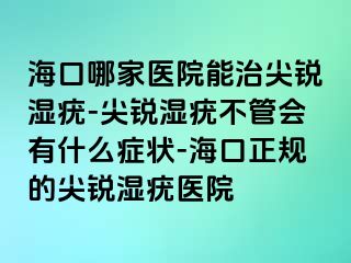 海口哪家医院能治尖锐湿疣-尖锐湿疣不管会有什么症状-海口正规的尖锐湿疣医院