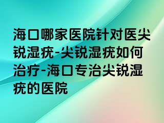 海口哪家医院针对医尖锐湿疣-尖锐湿疣如何治疗-海口专治尖锐湿疣的医院