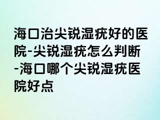 海口治尖锐湿疣好的医院-尖锐湿疣怎么判断-海口哪个尖锐湿疣医院好点