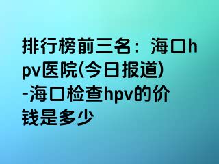 排行榜前三名：海口hpv医院(今日报道)-海口检查hpv的价钱是多少