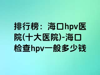 排行榜：海口hpv医院(十大医院)-海口检查hpv一般多少钱