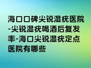 海口口碑尖锐湿疣医院-尖锐湿疣喝酒后复发率-海口尖锐湿疣定点医院有哪些