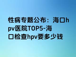 性病专题公布：海口hpv医院TOP5-海口检查hpv要多少钱