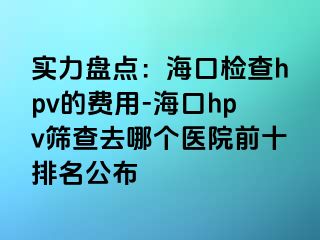 实力盘点：海口检查hpv的费用-海口hpv筛查去哪个医院前十排名公布