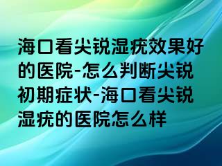 海口看尖锐湿疣效果好的医院-怎么判断尖锐初期症状-海口看尖锐湿疣的医院怎么样