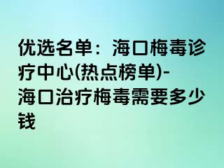 优选名单：海口梅毒诊疗中心(热点榜单)-海口治疗梅毒需要多少钱