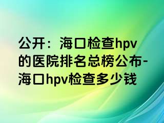 公开：海口检查hpv的医院排名总榜公布-海口hpv检查多少钱