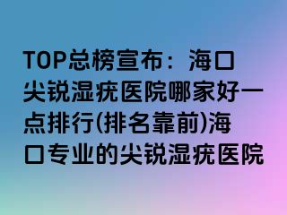 TOP总榜宣布：海口尖锐湿疣医院哪家好一点排行(排名靠前)海口专业的尖锐湿疣医院