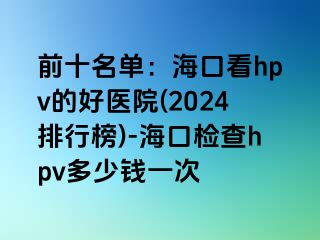 前十名单：海口看hpv的好医院(2024排行榜)-海口检查hpv多少钱一次