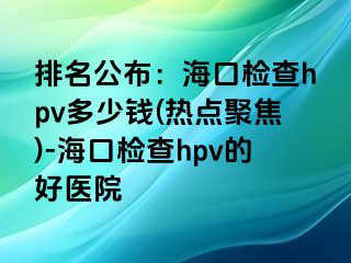 排名公布：海口检查hpv多少钱(热点聚焦)-海口检查hpv的好医院