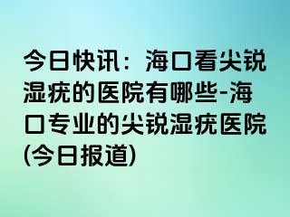 今日快讯：海口看尖锐湿疣的医院有哪些-海口专业的尖锐湿疣医院(今日报道)