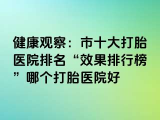 健康观察：市十大打胎医院排名“效果排行榜”哪个打胎医院好