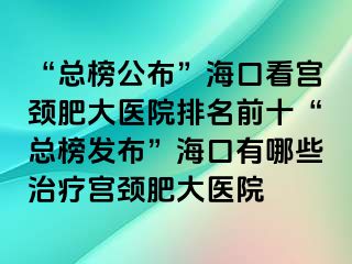 “总榜公布”海口看宫颈肥大医院排名前十“总榜发布”海口有哪些治疗宫颈肥大医院