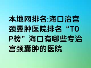 本地网排名:海口治宫颈囊肿医院排名“TOP榜”海口有哪些专治宫颈囊肿的医院