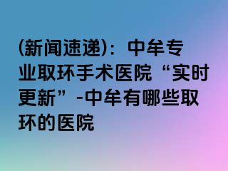 (新闻速递)：中牟专业取环手术医院“实时更新”-中牟有哪些取环的医院